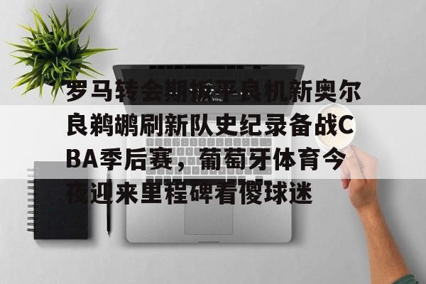 中国开云体育-罗马转会期扳平良机新奥尔良鹈鹕刷新队史纪录备战CBA季后赛，葡萄牙体育今夜迎来里程碑看傻球迷的简单介绍